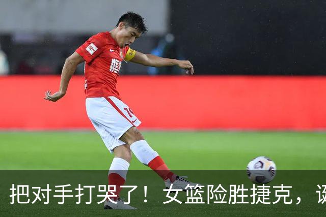 把对手打哭了！女篮险胜捷克，诞生三大不可思议，宫鲁鸣毁誉参半